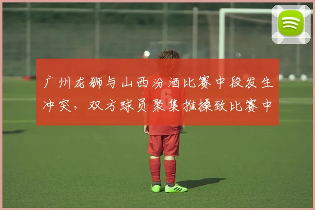 广州龙狮与山西汾酒比赛中段发生冲突，双方球员聚集推搡致比赛中断
