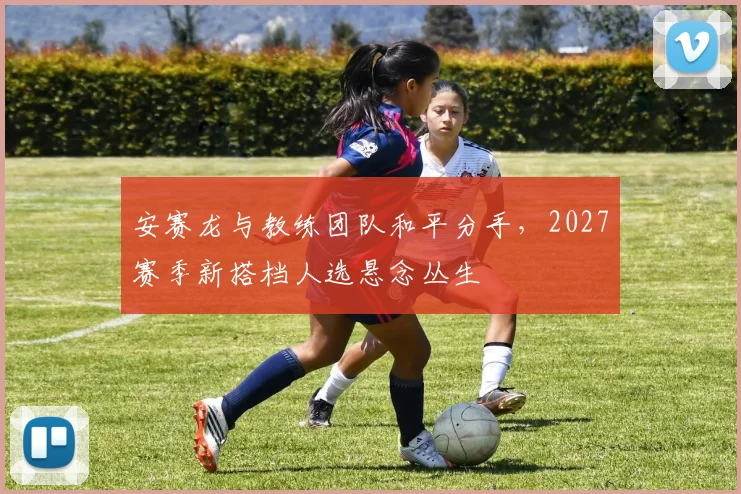 安赛龙与教练团队和平分手，2027赛季新搭档人选悬念丛生