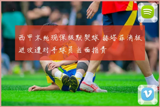 西甲末轮现保级默契球 赫塔菲消极进攻遭对手球员当面指责
