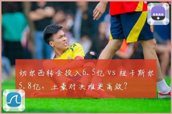 切尔西转会投入6.5亿 vs 纽卡斯尔5.8亿，土豪对决谁更高效？