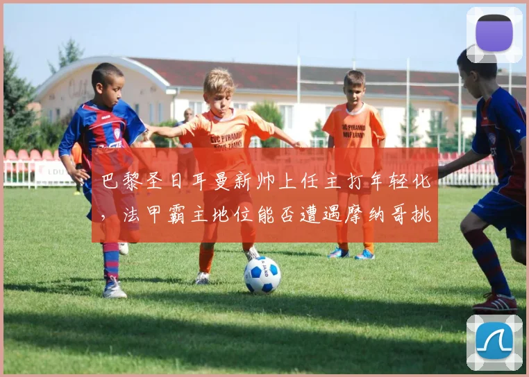 巴黎圣日耳曼新帅上任主打年轻化，法甲霸主地位能否遭遇摩纳哥挑战