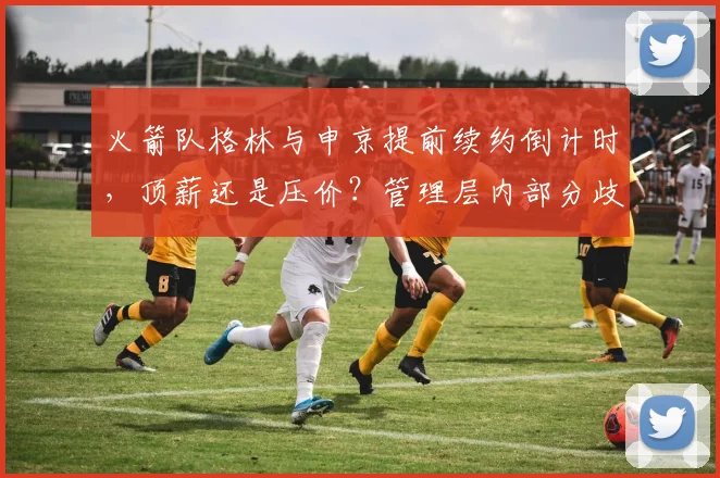 火箭队格林与申京提前续约倒计时，顶薪还是压价？管理层内部分歧曝光